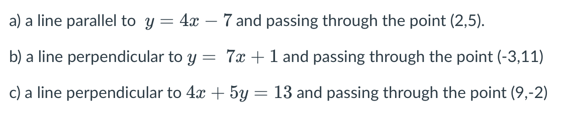 a) a line parallel to y = 4x – 7 and passing through the point (2,5).
|
b) a line perpendicular to y
= 7x +1 and passing through the point (-3,11)
c) a line perpendicular to 4x + 5y :
13 and passing through the point (9,-2)
