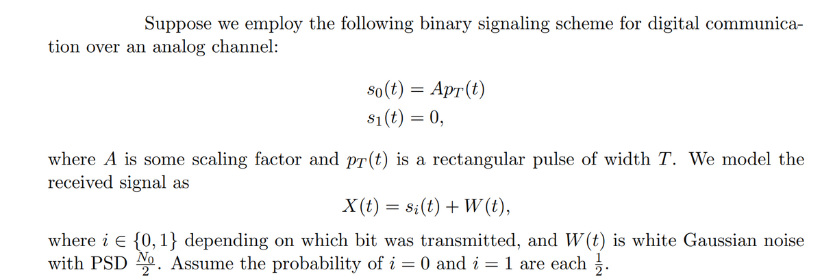 Suppose we employ the following binary signaling scheme for digital communica-
tion over an analog channel:
s0(t) = Apr(t)
s1(t) = 0,
where A is some scaling factor and pr(t) is a rectangular pulse of width T. We model the
received signal as
X (t) = s;(t) + W (t),
where i E {0,1} depending on which bit was transmitted, and W (t) is white Gaussian noise
with PSD 0. Assume the probability of i = 0 and i = 1 are each .
