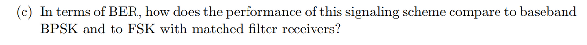 (c) In terms of BER, how does the performance of this signaling scheme compare to baseband
BPSK and to FSK with matched filter receivers?
