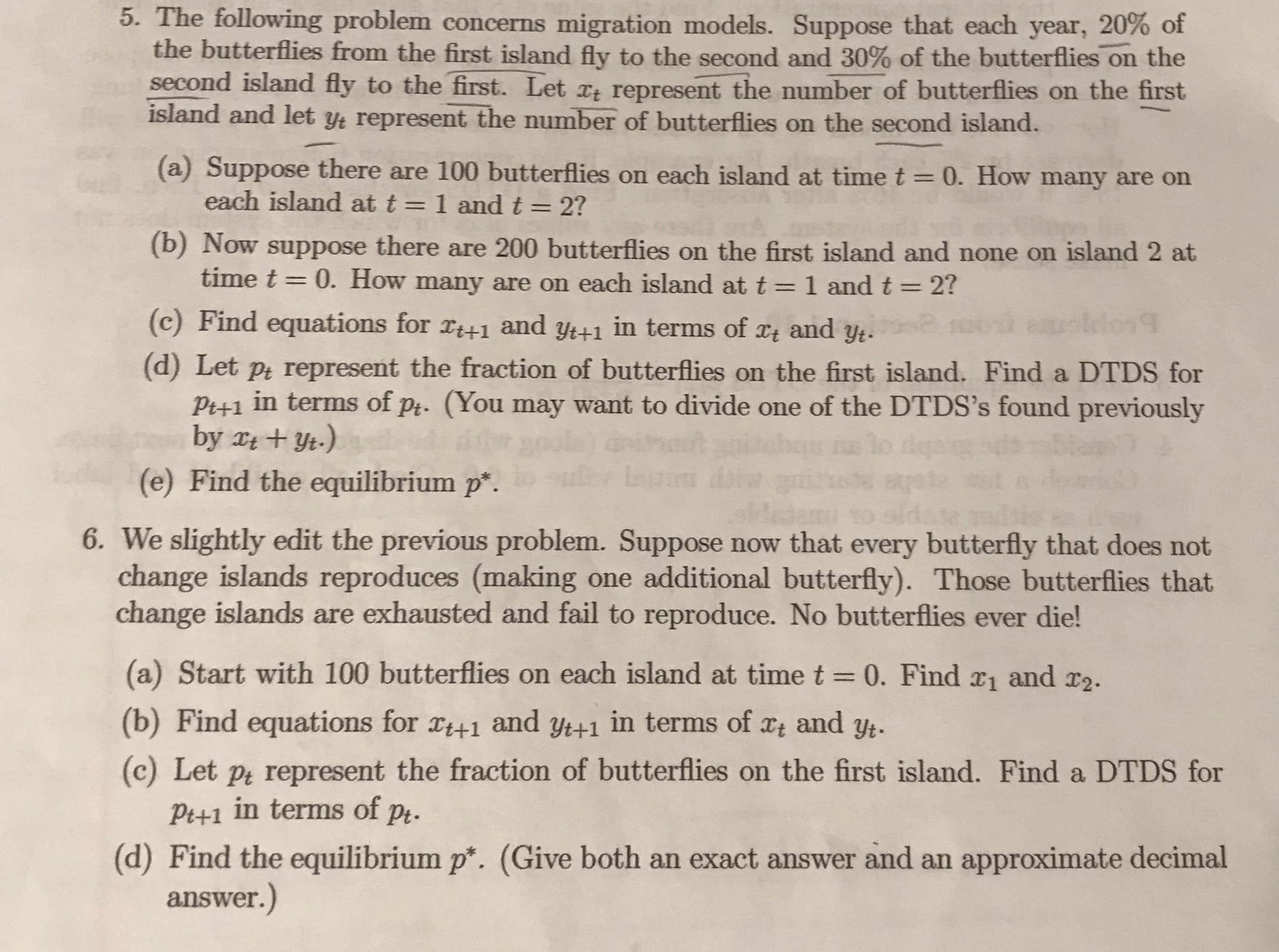 We slightly edit the previous problem. Suppose now that every butterfly that does not
change islands reproduces (making one additional butterfly). Those butterflies that
change islands are exhausted and fail to reproduce. No butterflies ever die!
(a) Start with 100 butterflies on each island at time t =0. Find x1 and r2.
(b) Find equations for x41 and yt+1 in terms of
Xt and
Yt.
