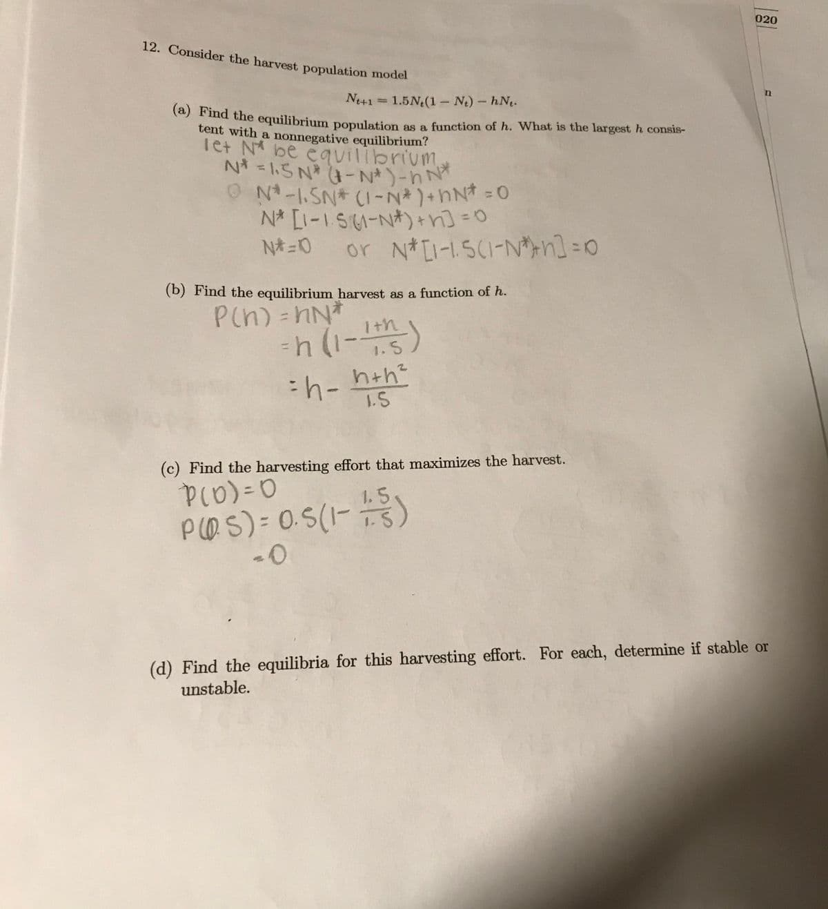(a) Find the equilibrium population as a function of h. What is the largest h consis-
N* = 1.5 N - N* )-h N*
N-1.SN* (1-N*)+hN* = 0
020
12. Consider the harvest population model
N41 =
1.5N (1 Nt) - hN.
a the equilibrium population as a function of h. What is the largest h consis-
tent with a nonnegative equilibrium?
Tet N be equilibrium
ON-1.SN CI-N*)+hN* = 0
N* [I-1 S-N*)+n] =0
or N*LI-1SC1-N*n] =0
%3D
(b) Find the equilibrium harvest as a function of h.
P(n)=hN*
Ith
%3D
=h (1-)
1.5
1.5
(c) Find the harvesting effort that maximizes the harvest.
%3D
1.5
PO S) = 0.S(1-)
(d) Find the equilibria for this harvesting effort. For each, determine if stable or
unstable.
