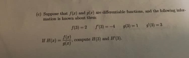 (c) Suppose that \( f(x) \) and \( g(x) \) are differentiable functions, and the following information is known about them:

\[
f(3) = 2 \quad \quad f'(3) = -4 \quad \quad g(3) = 1 \quad \quad g'(3) = 3
\]

If \( H(x) = \frac{f(x)}{g(x)} \), compute \( H(3) \) and \( H'(3) \).