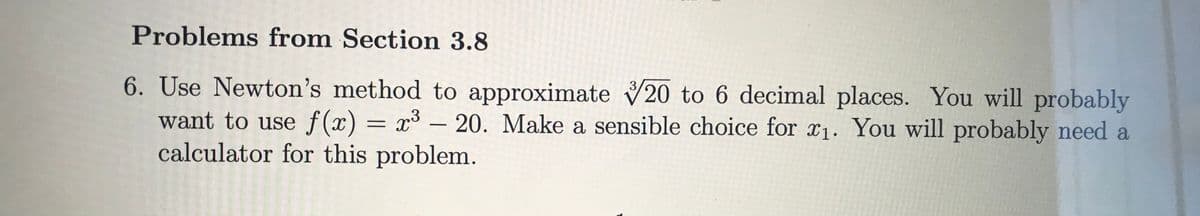 **Problems from Section 3.8**

6. Use Newton’s method to approximate \( \sqrt[3]{20} \) to 6 decimal places. You will probably want to use \( f(x) = x^3 - 20 \). Make a sensible choice for \( x_1 \). You will probably need a calculator for this problem.