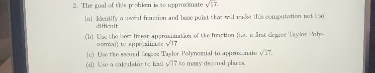 2. The goal of this problem is to approximate v17.
(a) Identify a useful function and base point that will make this computation not too
difficult.
(b) Use the best linear approximation of the function (i.e. a first degree Taylor Poly-
nomial) to appraximate v17.
(c) Use the second degree Taylor Polynomial to approximate V17.
(d) Use a calculator to find V17 to many decimal places.
