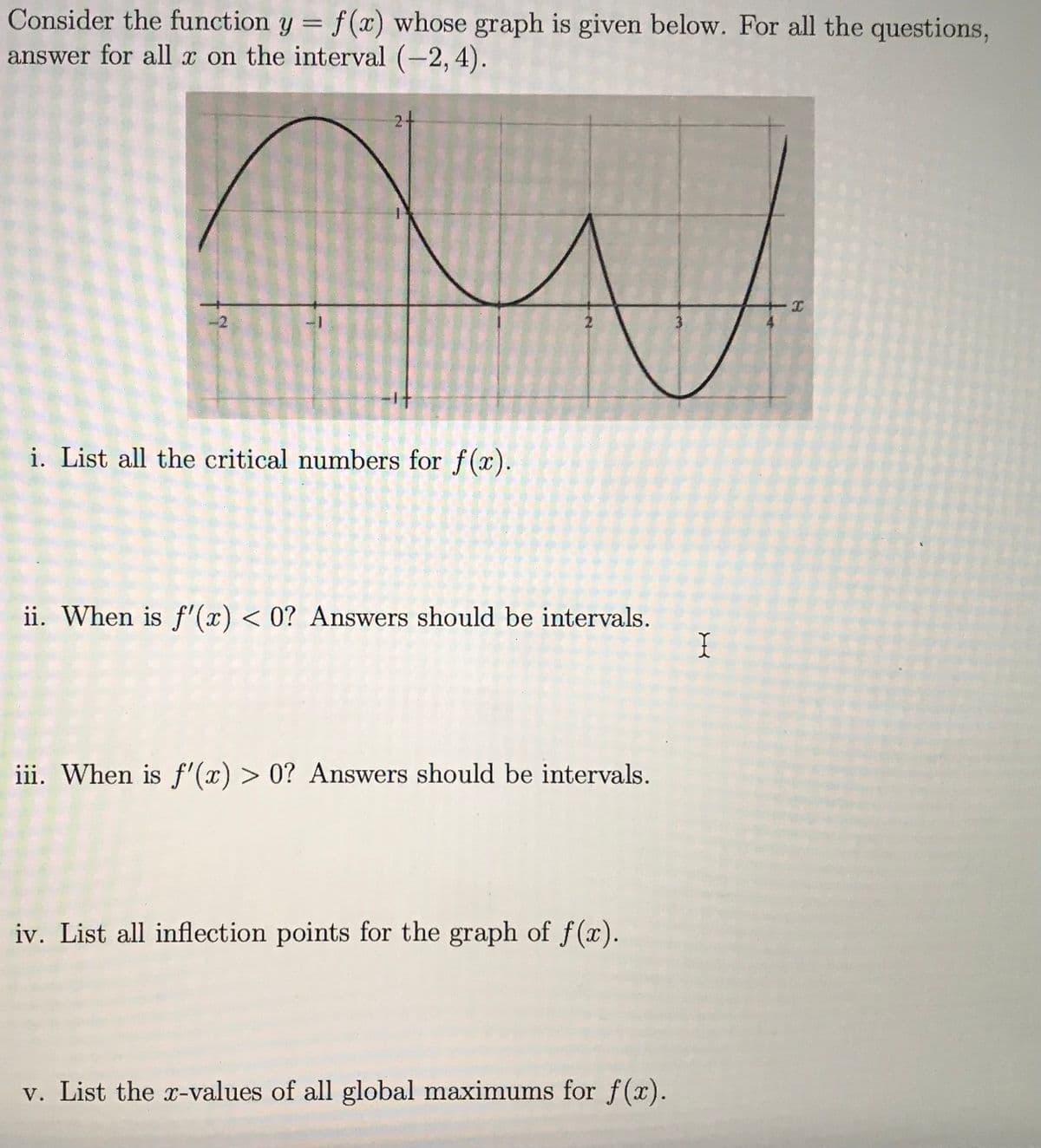 Consider the function \( y = f(x) \) whose graph is given below. For all the questions, answer for all \( x \) on the interval \((-2, 4)\).

**Graph Description:**
- The graph is a continuous curve that shows the behavior of the function \( f(x) \) over the interval \((-2, 4)\).
- It has a wavy pattern with several peaks and valleys.
- The x-axis ranges from -2 to 4, and the y-axis is marked with integers.

**Questions:**

i. List all the critical numbers for \( f(x) \).

ii. When is \( f'(x) < 0 \)? Answers should be intervals.

iii. When is \( f'(x) > 0 \)? Answers should be intervals.

iv. List all inflection points for the graph of \( f(x) \).

v. List the \( x \)-values of all global maximums for \( f(x) \).