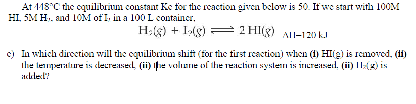 H2(g) + I2(g)
2 HI(g) AH=120 kJ
e) In which direction will the equilibrium shift (for the first reaction) when (i) HI(g) is removed, (ii)
the temperature is decreased, (ii) the volume of the reaction system is increased, (ii) H2(g) is
added?
