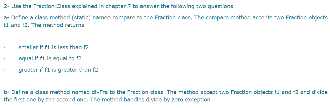 2- Use the Fraction Class explained in chapter 7 to answer the following two questions.
a- Define a class method (static) named compare to the Fraction class. The compare method accepts two Fraction objects
f1 and f2. The method returns
smaller if f1 is less than f2
equal if f1 is equal to f2
greater if f1 is greater than f2
b- Define a class method named divFra to the Fraction class. The method accept two Fraction objects f1 and f2 and divide
the first one by the second one. The method handles divide by zero exception
