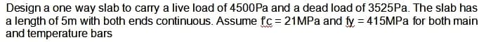 Design a one way slab to carry a live load of 4500Pa and a dead load of 3525Pa. The slab has
a length of 5m with both ends continuous. Assume fc=21MPa and fy = 415MPa for both main
and temperature bars