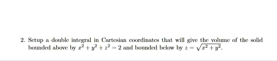 2. Setup a double integral in Cartesian coordinates that will give the volume of the solid
bounded above by x² + y² +2²= 2 and bounded below by z = √√√x² + y².