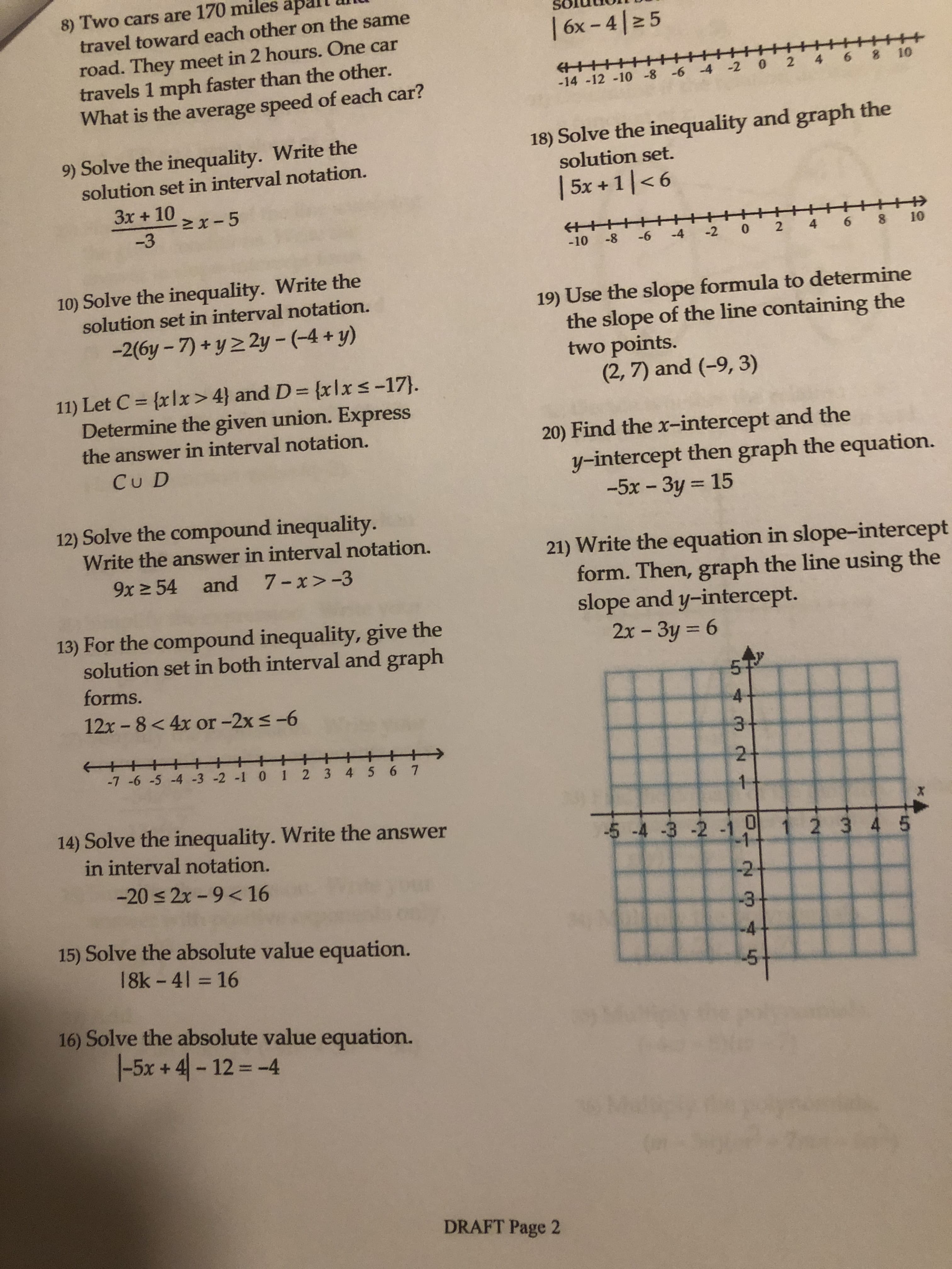 8) Two cars are 170 miles apall
travel toward each other on the same
road. They meet in 2 hours. One car
travels 1 mph faster than the other.
What is the average speed of each car?
-14 -12 -10 -8 -6 4 2 0 2 4 6 8 10
9) Solve the inequality. Write the
18) Solve the inequality and graph the
solution set.
5x +1 <6
solution set in interval notation.
-3
-10 -8 -6 4 2 0 2 4 6 8 10
10) Solve the inequality. Write the
solution set in interval notation.
-2(6y-7)+y2 2y-(-4+y)
19) Use the slope formula to determine
the slope of the line containing the
two points
11) Let C = {xlx>4} and D =(xlx -17].
Determine the given union. Express
(2,7) and (-9, 3)
the answer in interval notation.
20) Find the x-intercept and the
Cu D
y-intercept then graph the equation.
-5x-3y
15
12) Solve the compound inequalit
Write the answer in interval notation.
21) Write the equation in slope-intercept
9x 54 and 7-x>-3
form. Then, graph the line using the
slope and y-intercept.
13) For the compound inequality, give the
2x-3y = 6
solution set in both interval and graph
forms.
12x -8 < 4x or -2x s-6
4
14) Solve the inequality. Write the answer
-5-4-3-2-11JI 1 2 3 4 5
in interval notation.
-20 2x-9<16
-2
15) Solve the absolute value equation.
4
18k-41 = 16
5
16) Solve the absolute value equation.
1-5x +4)-12 =-4
DRAFT Page 2
