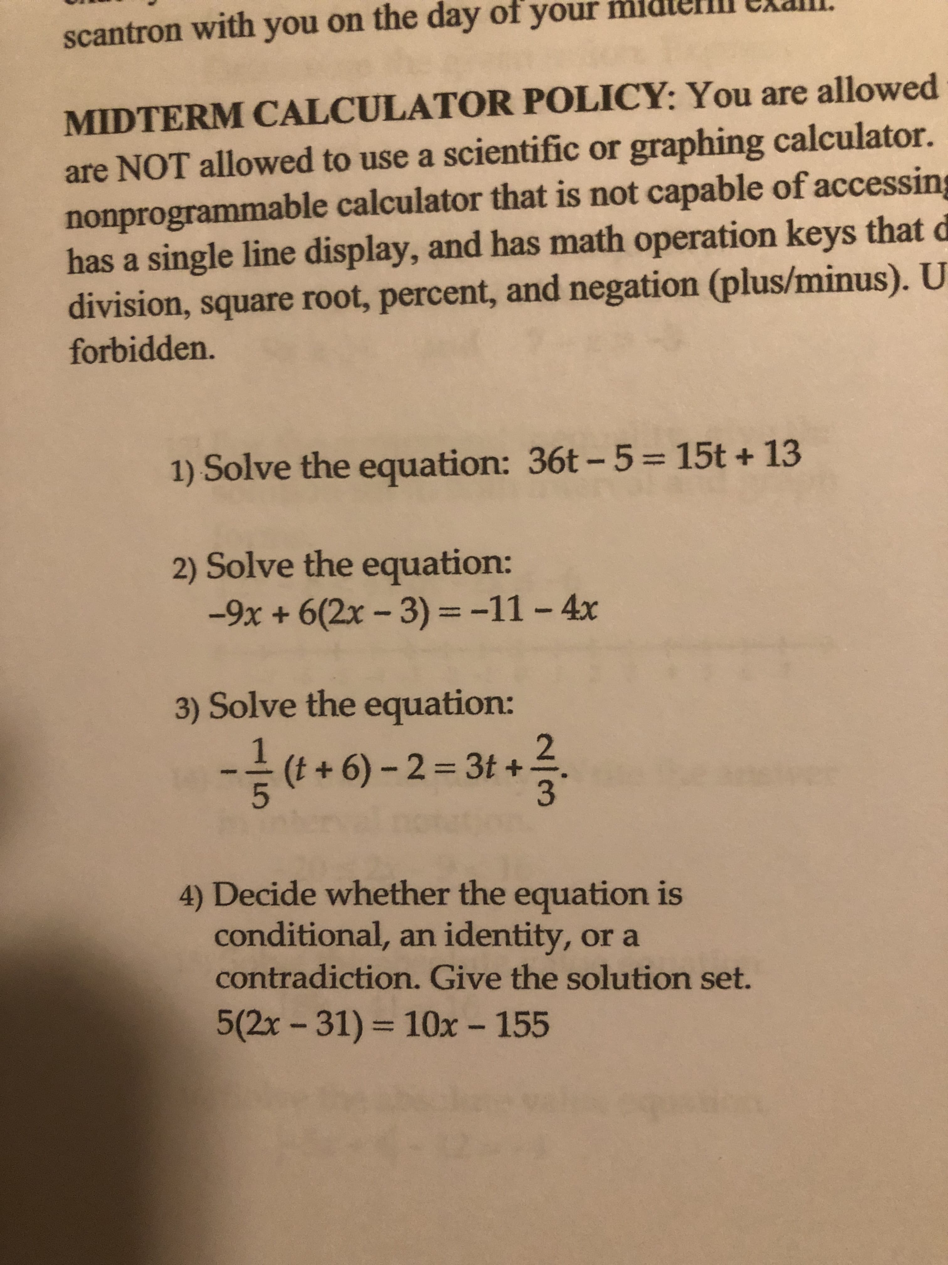 scantron with you on the day of your midterlll exaili
MIDTERM CALCULATOR POLICY: You are allowed
are NOT allowed to use a scientific or graphing calculator.
nonprogrammable calculator that is not capable of accessing
has a single line display, and has math operation keys that d
division, square root, percent, and negation (plus/minus). U
forbidden.
1) Solve the equation: 36t-5 = 15t + 13
2) Solve the equation:
-9x + 6(2x -3)-11-4x
3) Solve the equation:
2
3
--" (t + 6)-2-3t +
4) Decide whether the equation is
conditional, an identity, or a
contradiction. Give the solution set.
5(2x-31) = 10x-155
