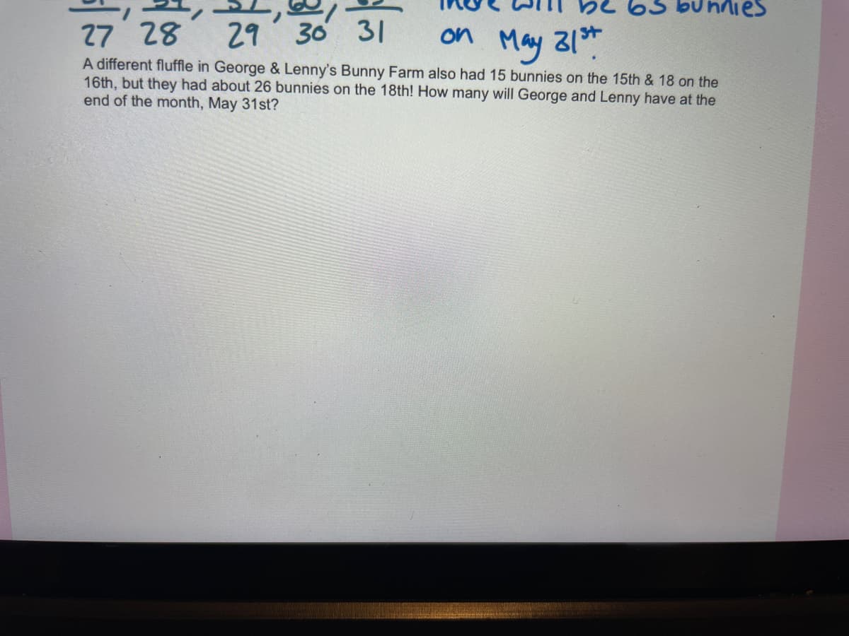 bu nnies
27 28
29 30 31
on May 31*
A different fluffle in George & Lenny's Bunny Farm also had 15 bunnies on the 15th & 18 on the
16th, but they had about 26 bunnies on the 18th! How many will George and Lenny have at the
end of the month, May 31st?
