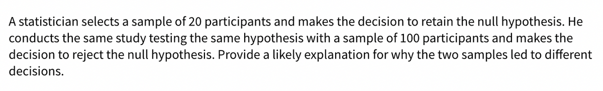 A statistician selects a sample of 20 participants and makes the decision to retain the null hypothesis. He
conducts the same study testing the same hypothesis with a sample of 100 participants and makes the
decision to reject the null hypothesis. Provide a likely explanation for why the two samples led to different
decisions.