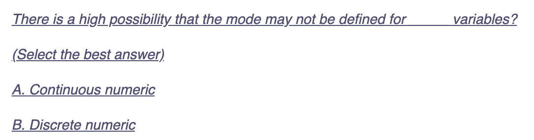 There is a high possibility that the mode may not be defined for
(Select the best answer)
A. Continuous numeric
B. Discrete numeric
variables?