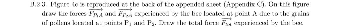 B.2.3. Figure 4c is reproduced at the back of the appended sheet (Appendix C). On this figure
draw the forces Fp A and Fp,A experienced by the bee located at point A due to the grains
of pollens located at points Pı and P2. Draw the total force Ftot experienced by the bee.
