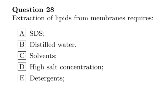 Question 28
Extraction of lipids from membranes requires:
A SDS;
B Distilled water.
C Solvents;
D High salt concentration;
E Detergents;
