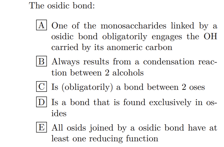 The osidic bond:
A One of the monosaccharides linked by a
osidic bond obligatorily engages the OH
carried by its anomeric carbon
B Always results from a condensation reac-
tion between 2 alcohols
|C Is (obligatorily) a bond between 2 oses
D Is a bond that is found exclusively in os-
ides
E All osids joined by a osidic bond have at
least one reducing function
