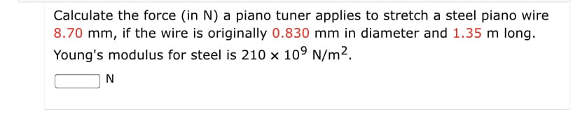 Calculate the force (in N) a piano tuner applies to stretch a steel piano wire
8.70 mm, if the wire is originally 0.830 mm in diameter and 1.35 m long.
Young's modulus for steel is 210 x 109 N/m2.
N
