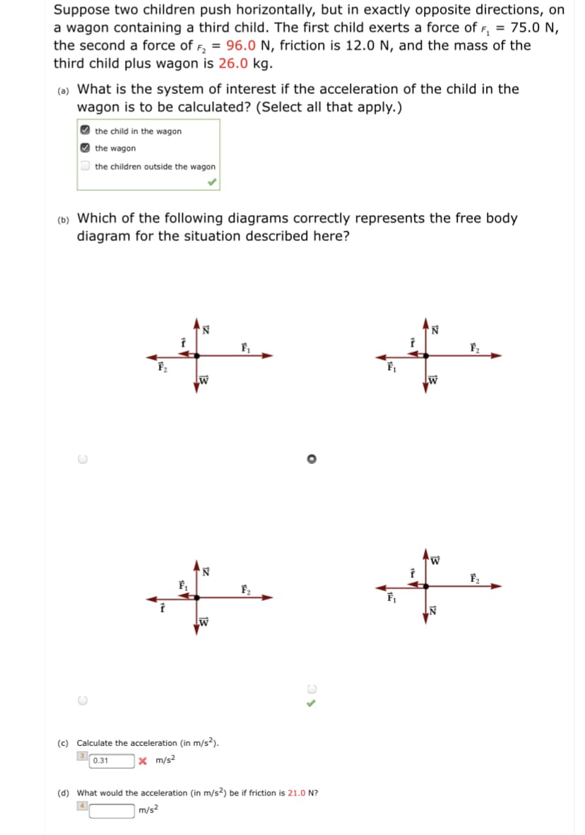 Suppose two children push horizontally, but in exactly opposite directions, on
a wagon containing a third child. The first child exerts a force of F, = 75.0 N,
the second a force of F, = 96.0 N, friction is 12.0 N, and the mass of the
third child plus wagon is 26.0 kg.
(a) What is the system of interest if the acceleration of the child in the
wagon is to be calculated? (Select all that apply.)
O the child in the wagon
the wagon
the children outside the wagon
(b) Which of the following diagrams correctly represents the free body
diagram for the situation described here?
(c) Calculate the acceleration (in m/s?).
3
0.31
x m/s?
(d) What would the acceleration (in m/s?) be if friction is 21.0 N?
m/s?
