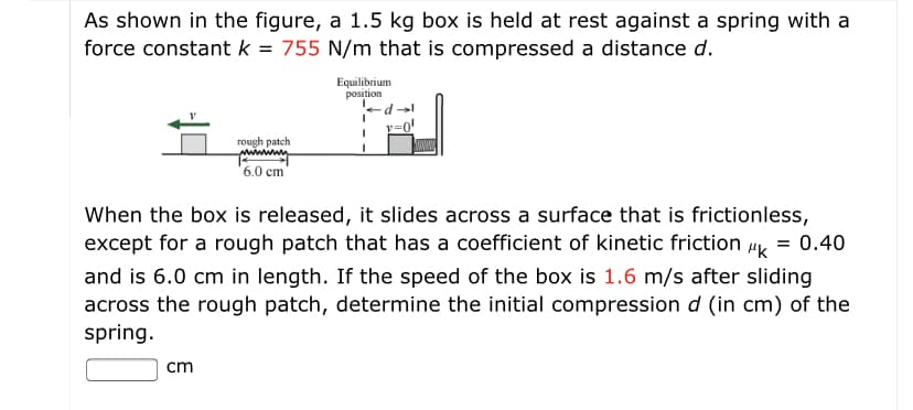 As shown in the figure, a 1.5 kg box is held at rest against a spring with a
force constant k = 755 N/m that is compressed a distance d.
Equilibrium
position
rough patch
6.0 cm
When the box is released, it slides across a surface that is frictionless,
except for a rough patch that has a coefficient of kinetic friction
0.40
Hk
and is 6.0 cm in length. If the speed of the box is 1.6 m/s after sliding
across the rough patch, determine the initial compression d (in cm) of the
spring.
cm
