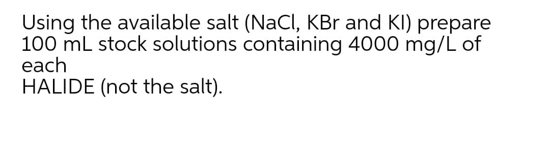 Using the available salt (NaCl, KBr and KI) prepare
100 mL stock solutions containing 4000 mg/L of
each
HALIDE (not the salt).
