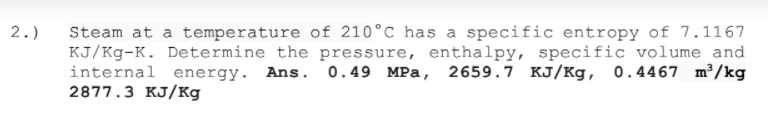 Steam at a temperature of 210°C has a specific entropy of 7.1167
KJ/Kg-K. Determine the pressure, enthalpy, specific volume and
internal energy. Ans. 0.49 MPa, 2659.7 KJ/Kg, 0.4467 m³/kg
2877.3 KJ/Kg
2.)
