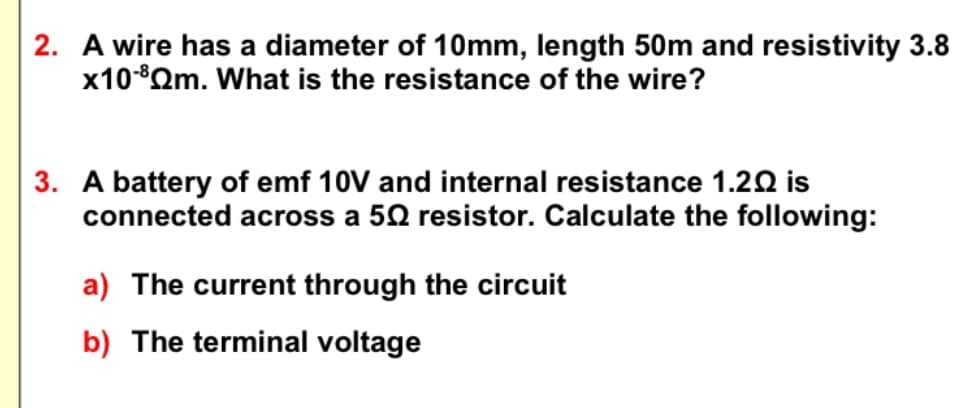 2. A wire has a diameter of 10mm, length 50m and resistivity 3.8
x10-8Qm. What is the resistance of the wire?
3. A battery of emf 10V and internal resistance 1.20 is
connected across a 50 resistor. Calculate the following:
a) The current through the circuit
b) The terminal voltage