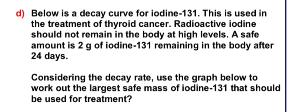 d) Below is a decay curve for iodine-131. This is used in
the treatment of thyroid cancer. Radioactive iodine
should not remain in the body at high levels. A safe
amount is 2 g of iodine-131 remaining in the body after
24 days.
Considering the decay rate, use the graph below to
work out the largest safe mass of iodine-131 that should
be used for treatment?