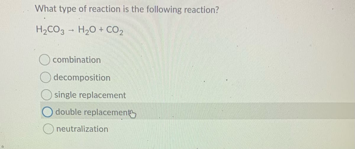 What type of reaction is the following reaction?
H2CO3 - H20 + CO2
combination
decomposition
single replacement
double replacement
O neutralization
