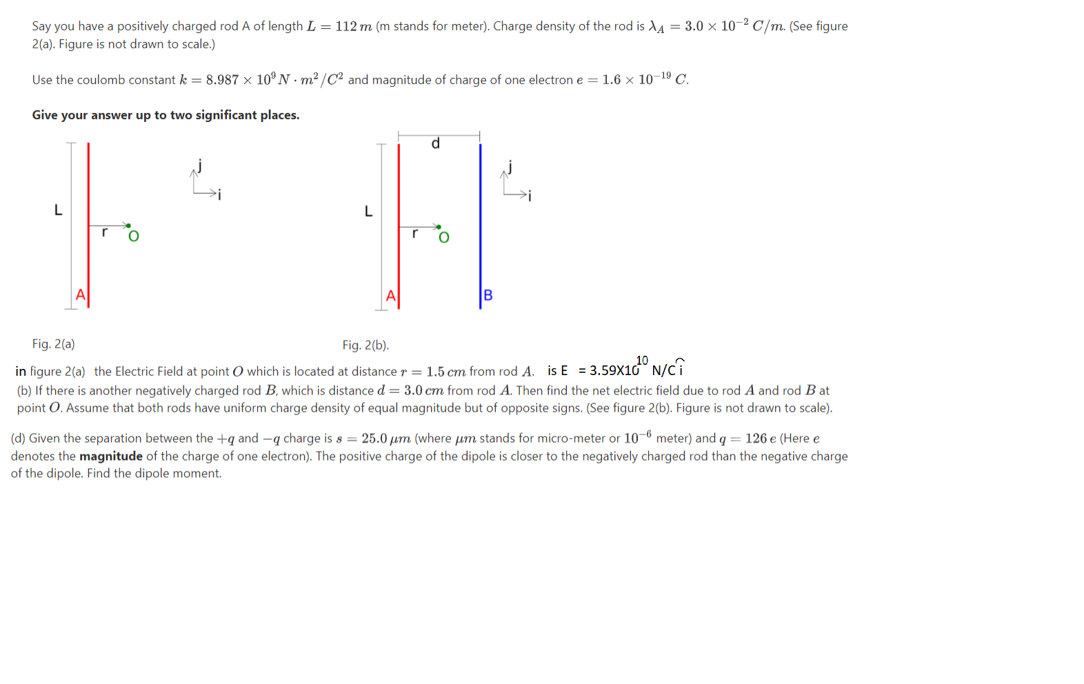 Say you have a positively charged rod A of length L = 112 m (m stands for meter). Charge density of the rod is X4 = 3.0 × 10–² C/m. (See figure
2(a). Figure is not drawn to scale.)
Use the coulomb constant k = 8.987 × 10ºN · m²/C² and magnitude of charge of one electron e = 1.6 × 10¬19 C.
Give your answer up to two significant places.
d
L
L
r
B
Fig. 2(a)
Fig. 2(b).
in figure 2(a) the Electric Field at point O which is located at distance r = 1.5 cm from rod A. is E = 3.59X10° N/ci
(b) If there is another negatively charged rod B, which is distance d = 3.0 cm from rod A. Then find the net electric field due to rod A and rod B at
point O. Assume that both rods have uniform charge density of equal magnitude but of opposite signs. (See figure 2(b). Figure is not drawn to scale).
(d) Given the separation between the +q and –q charge is s = 25.0 um (where µm stands for micro-meter or 10-6 meter) and q = 126 e (Here e
denotes the magnitude of the charge of one electron). The positive charge of the dipole is closer to the negatively charged rod than the negative charge
of the dipole. Find the dipole moment.
