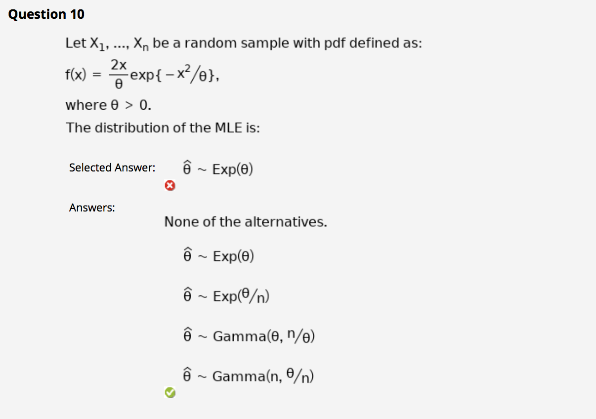 Let X1, .., X, be a random sample with pdf defined as:
2x
f(x) = Aexp{- x²/0},
where 0 > 0.
The distribution of the MLE is:
Selected Answer:
ê ~ Exp(6)
Answers:
None of the alternatives.
ê - Exp(e)
êê ~ Exp(0/n)
ê ~ Gamma(0, n/e)
ê ~ Gamma(n, 0/n)
