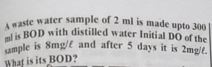 A waste water sample of 2 ml is made upto 300|
sample is 8mg/e and after 5 days it is 2mg/e.
A raste water sample of 2 ml is made upto 300
ml is BOD with distilled water Initial DO of the
What is its BOD?
