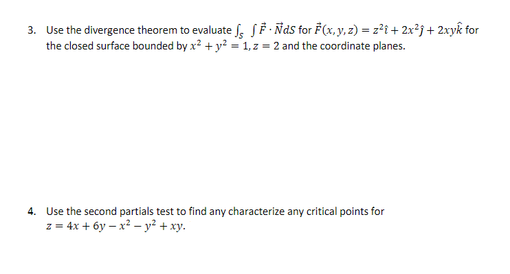 3. Use the divergence theorem to evaluate √ √ Ẻ · ÑdS for F(x, y, z) = z²î + 2x²ĵ + 2xyk for
the closed surface bounded by x² + y² = 1, z = 2 and the coordinate planes.
4. Use the second partials test to find any characterize any critical points for
z=4x+6yx² - y² + xy.