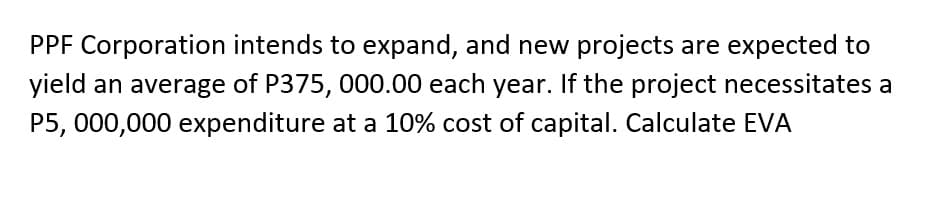 PPF Corporation intends to expand, and new projects are expected to
yield an average of P375, 000.00 each year. If the project necessitates a
P5,000,000 expenditure at a 10% cost of capital. Calculate EVA