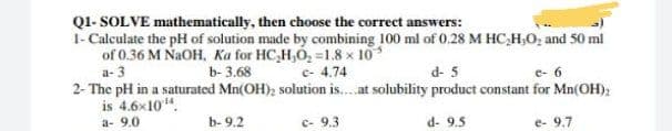 QI- SOLVE mathematically, then choose the correct answers:
1- Calculate the pH of solution made by combining 100 ml of 0.28 M HC,H,O; and 50 ml
of 0.36 M NAOH, Ka for HC,H,O, =1.8 x 10
a- 3
b- 3.68
c- 4.74
d- 5
e- 6
2- The pH in a saturated Mn(OH), solution is..at solubility product constant for Mn(OH);
is 4.6x10".
a- 9.0
b- 9.2
c- 9.3
d- 9.5
e- 9.7
