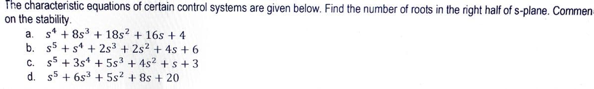 The characteristic equations of certain control systems are given below. Find the number of roots in the right half of s-plane. Commen
on the stability.
a. s4 + 8s3 + 18s? + 16s + 4
b. 55 + s4 + 2s3 + 2s2 + 4s + 6
s5 + 3s* + 5s3 +4s2 +s+3
d. s5 + 6s3 +5s2 + 8s + 20
С.
