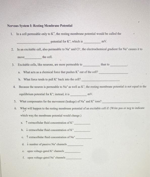 Nervous System I: Resting Membrane Potential
1. In a cell permeable only to K*, the resting membrane potential would be called the
potential for K*, which is
mV.
2. In an excitable cell, also permeable to Na" and CI, the electrochemical gradient for Na" causes it to
move
the cell.
3. Excitable cells, like neurons, are more permeable to
than to
a. What acts as a chemical force that pushes K" out of the cell?
b. What force tends to pull K' back into the cell?
4. Because the neuron is permeable to Na" as well as K", the resting membrane potential is not equal to the
equilibrium potential for K; instead, it is
mV.
5. What compensates for the movement (leakage) of Na' and K" ions?
6.
What will happen to the resting membrane potential of an excitable cell if: (Write pos or neg to indicate
which way. the membrane potential would change.)
a. t extracellular fluid concentration of K
b. extracellular fluid concentration of K
c. T extracellular fluid concentration of Na
d. 4 number of passive Na" channels
e. open voltage-gated K* channels
f. open voltage-gated Na' channels
