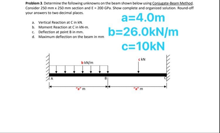 Problem 3. Determine the following unknowns on the beam shown below using Conjugate-Beam Method.
Consider 250 mm x 250 mm section and E = 200 GPa. Show complete and organized solution. Round-off
your answers to two decimal places.
a=4.0m
a. Vertical Reaction at C in kN.
b. Moment Reaction at C in kN-m.
c. Deflection at point B in mm.
d. Maximum deflection on the beam in mm
b=26.0kN/m
c=10kN
c KN
b kN/m
m
m
