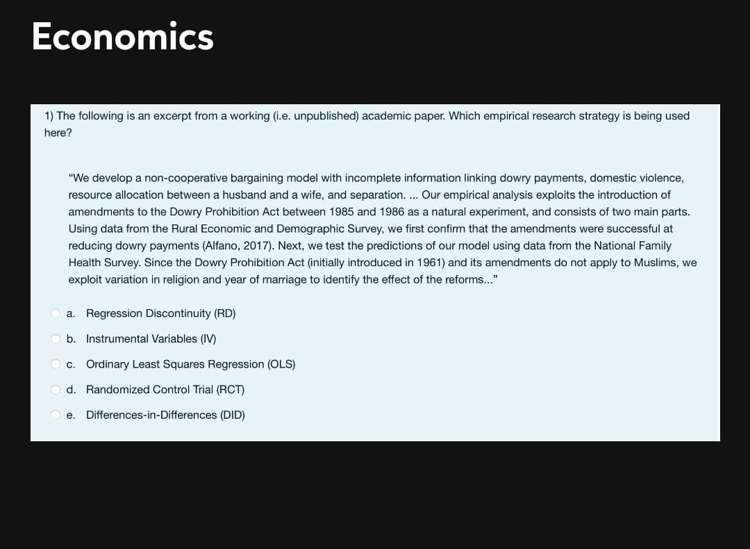 Economics
1) The following is an excerpt from a working (i.e. unpublished) academic paper. Which empirical research strategy is being used
here?
"We develop a non-cooperative bargaining model with incomplete information linking dowry payments, domestic violence,
resource allocation between a husband and a wife, and separation. .. Our empirical analysis exploits the introduction of
amendments to the Dowry Prohibition Act between 1985 and 1986 as a natural experiment, and consists of two main parts.
Using data from the Rural Economic and Demographic Survey, we first confirm that the amendments were successful at
reducing dowry payments (Alfano, 2017). Next, we test the predictions of our model using data from the National Family
Health Survey. Since the Dowry Prohibition Act (initially introduced in 1961) and its amendments do not apply to Muslims, we
exploit variation in religion and year of marriage to identify the effect of the reforms..."
a. Regression Discontinuity (RD)
O b. Instrumental Variables (IV)
O c. Ordinary Least Squares Regression (OLS)
O d. Randomized Control Trial (RCT)
e.
Differences-in-Differences (DID)
