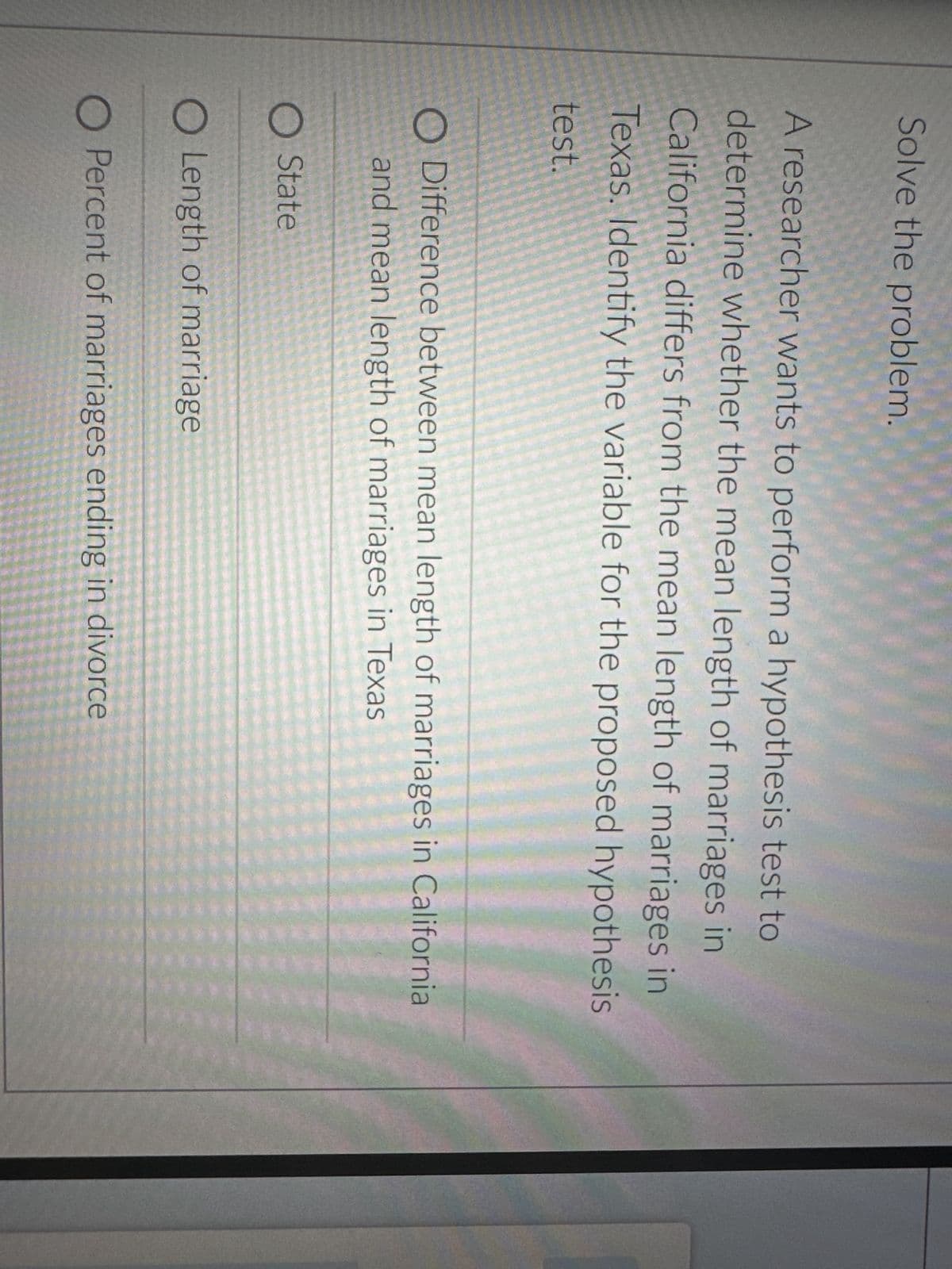 Solve the problem.
A researcher wants to perform a hypothesis test to
determine whether the mean length of marriages in
California differs from the mean length of marriages in
Texas. Identify the variable for the proposed hypothesis
test.
O Difference between mean length of marriages in California
and mean length of marriages in Texas
O State
O Length of marriage
O Percent of marriages ending in divorce