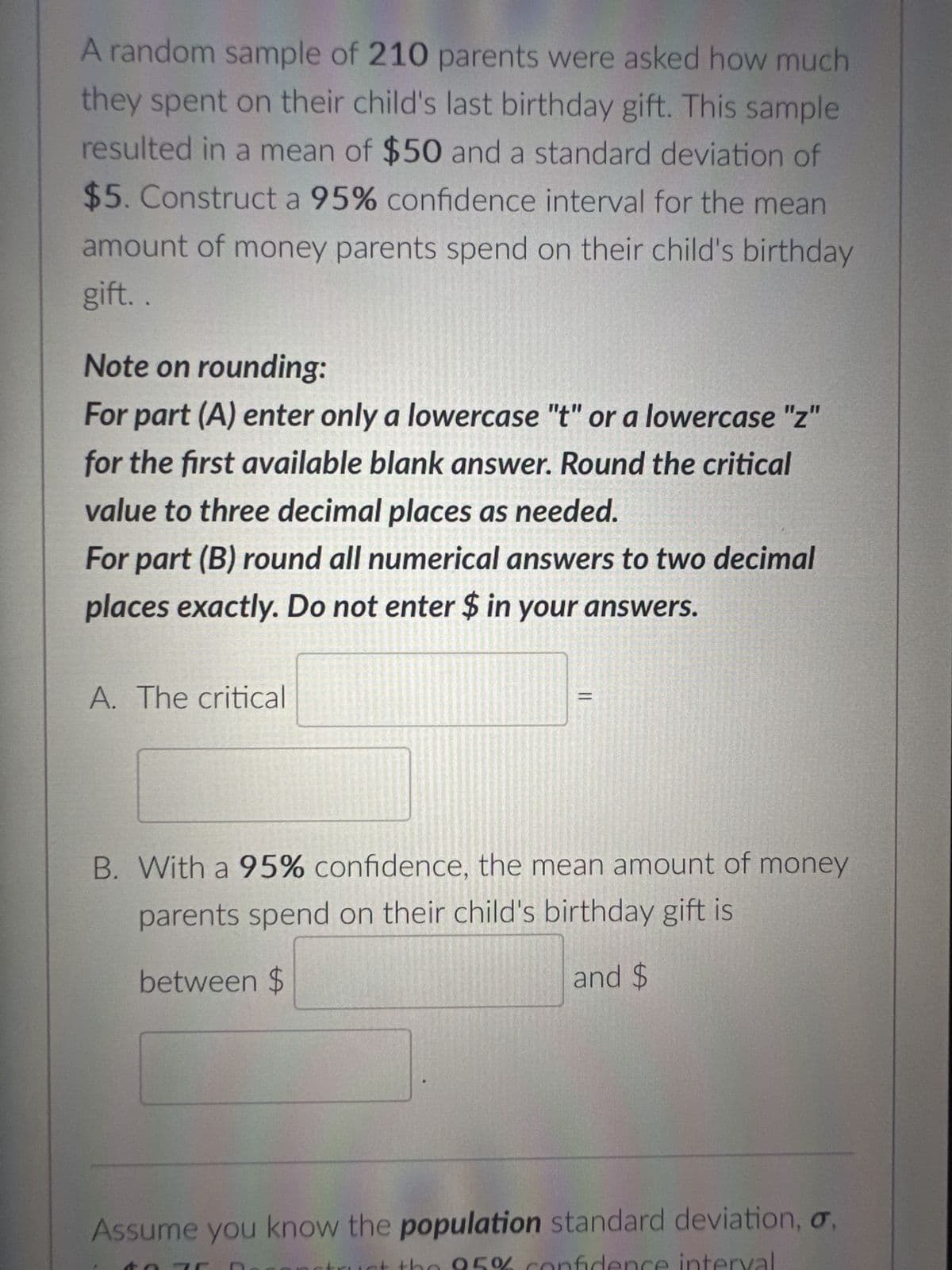 A random sample of 210 parents were asked how much
they spent on their child's last birthday gift. This sample
resulted in a mean of $50 and a standard deviation of
$5. Construct a 95% confidence interval for the mean
amount of money parents spend on their child's birthday
gift.
Note on rounding:
For part (A) enter only a lowercase "t" or a lowercase "z"
for the first available blank answer. Round the critical
value to three decimal places as needed.
For part (B) round all numerical answers to two decimal
places exactly. Do not enter $ in your answers.
A. The critical
B. With a 95% confidence, the mean amount of money
parents spend on their child's birthday gift is
between $
and $
Assume you know the population standard deviation, o
0%
SENED