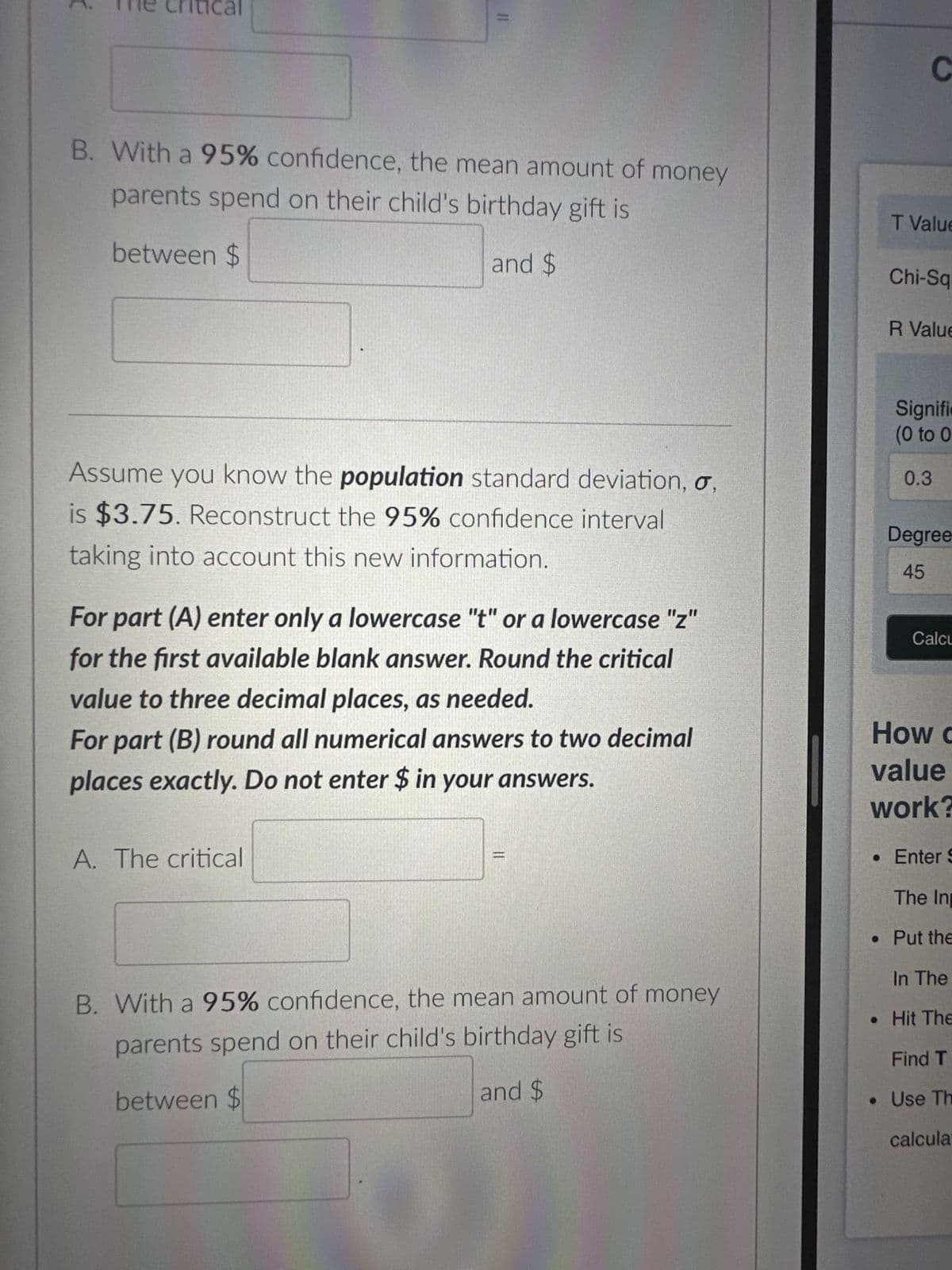 A random sample of 210 parents were asked how much
they spent on their child's last birthday gift. This sample
resulted in a mean of $50 and a standard deviation of
$5. Construct a 95% confidence interval for the mean
amount of money parents spend on their child's birthday
gift.
Note on rounding:
For part (A) enter only a lowercase "t" or a lowercase "z"
for the first available blank answer. Round the critical
value to three decimal places as needed.
For part (B) round all numerical answers to two decimal
places exactly. Do not enter $ in your answers.
A. The critical
B. With a 95% confidence, the mean amount of money
parents spend on their child's birthday gift is
between $
and $
Assume you know the population standard deviation, o
0%
SENED