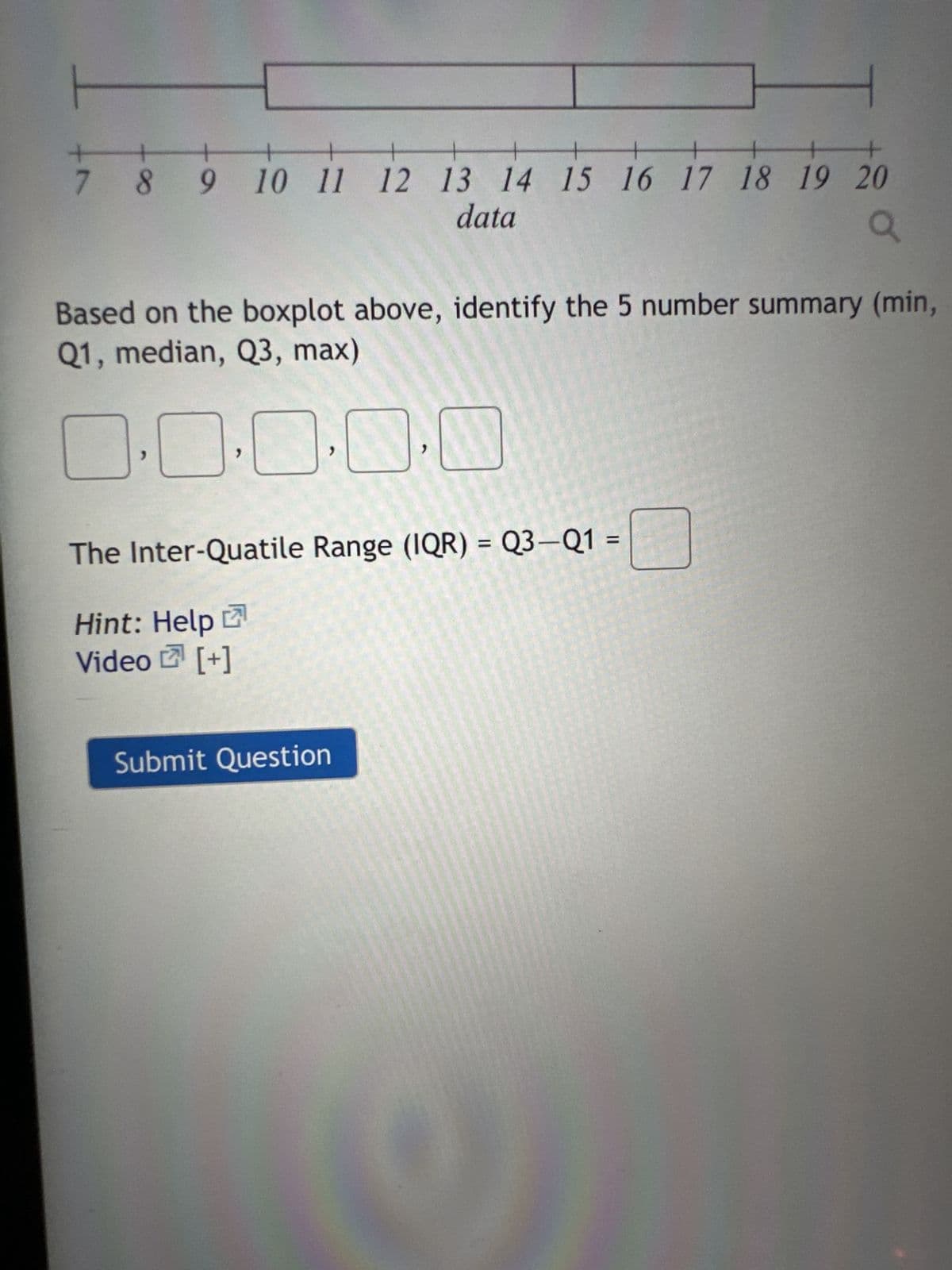 +
7
4
+
1
+++
8 9 10 11 12 13 14 15 16 17 18 19 20
data
a
Based on the boxplot above, identify the 5 number summary (min,
Q1, median, Q3, max)
0.0.0.0
"
The Inter-Quatile Range (IQR) = Q3-Q1 =
Hint: Help
Video [+]
A
Submit Question