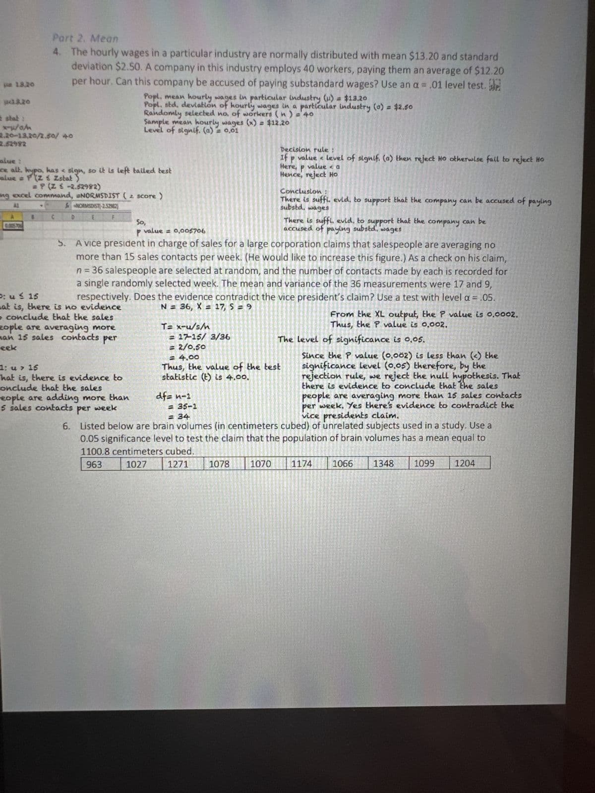 pm 13.20
1.3.20
2 stat:
x-p/o/
2,20-13,20/2,50/40
2.52982
Part 2. Mean
4. The hourly wages in a particular industry are normally distributed with mean $13.20 and standard
deviation $2.50. A company in this industry employs 40 workers, paying them an average of $12.20
per hour. Can this company be accused of paying substandard wages? Use an a = .01 level test.
0005706
Popl, mean hourly wages in particular industry (u) = $13.20
Popl, std, deviation of hourly wages in a particular industry (0) = $2.50
Randomly selected no, of workers (n) = 40
alue:
ce alt, hypo, has sign, so it is left tailed test
alue = P(Z & Zstat)
= P(Z < -2.52982)
ng excel command, NORMSDIST (2 score)
AI
& NORMSDIST(-2.52902)
Sample mean hourly wages (x) = $12.20
Level of signif. (a) = 0,01
1: u > 15
That is, there is evidence to
conclude that the sales
eople are adding more than
5 sales contacts per week
6.
50,
p value = 0,005706
5.
A vice president in charge of sales for a large corporation claims that salespeople are averaging no
more than 15 sales contacts per week. (He would like to increase this figure.) As a check on his claim,
n = 36 salespeople are selected at random, and the number of contacts made by each is recorded for
a single randomly selected week. The mean and variance of the 36 measurements were 17 and 9,
respectively. Does the evidence contradict the vice president's claim? Use a test with level a = .05.
at is, there is no evidence
N = 36, X = 17, S = 9
conclude that the sales
zople are averaging more
man 15 sales contacts per
P: u
15
week
T= x-u/s/n
= 17-15/ 3/36
= 2/0,50
df= n-1
Decision rule;
If p value level of signif (a) then reject Ho otherwise fail to reject Ho
Here, p value < a
Hence, reject Ho
= 35-1
= 34
Conclusion:
There is suffi. evid, to support that the company can be accused of paying
substd. wages
= 4,00
Thus, the value of the test
statistic (t) is 4.00.
Since the P value (0,002) is Less than (<) the
significance level (0.05) therefore, by the
rejection rule, we reject the null hypothesis. That
there is evidence to conclude that the sales
people are averaging more than 15 sales contacts
per week. Yes there's evidence to contradict the
vice presidents claim.
Listed below are brain volumes (in centimeters cubed) of unrelated subjects used in a study. Use a
0.05 significance level to test the claim that the population of brain volumes has a mean equal to
1100.8 centimeters cubed.
963
1027
1271
1078
1070
There is suffi. evid, to support that the company can be
accused of paying substd. wages
The level of significance is 0,05.
From the XL output, the P value is 0.0002.
Thus, the P value is 0.002.
1174
1066
1348
1099
1204