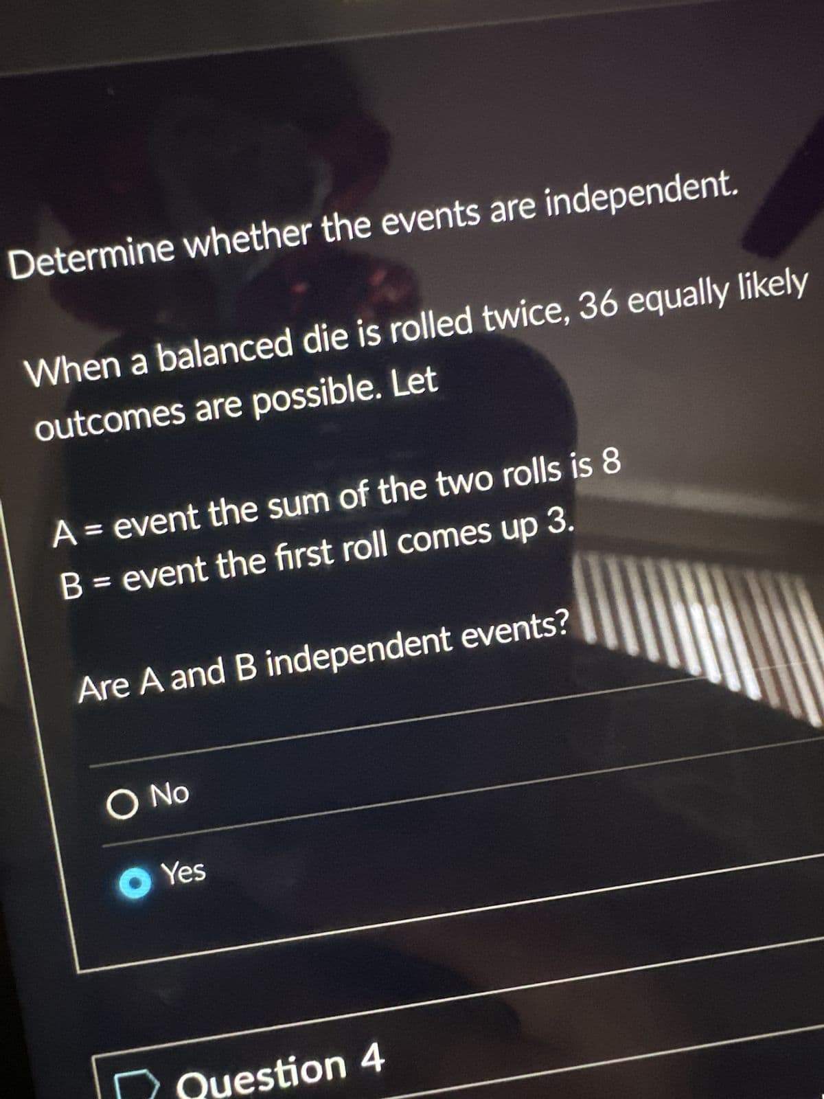 Determine whether the events are independent.
When a balanced die is rolled twice, 36 equally likely
outcomes are possible. Let
A = event the sum of the two rolls is 8
B = event the first roll comes up 3.
Are A and B independent events?
O No
Yes
Question 4