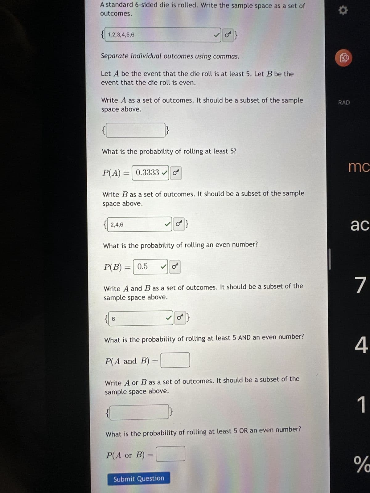 A standard 6-sided die is rolled. Write the sample space as a set of
outcomes.
{1,2,3,4,5,6
Separate individual outcomes using commas.
Let A be the event that the die roll is at least 5. Let B be the
event that the die roll is even.
Write A as a set of outcomes. It should be a subset of the sample
space above.
P(A)
What is the probability of rolling at least 5?
2,4,6
= 0.3333✓✔
Write B as a set of outcomes. It should be a subset of the sample
space above.
P(B):
6
What is the probability of rolling an even number?
= 0.5 ✓ O
TF
✓
P(A and B)
0}
✓0}
Write A and B as a set of outcomes. It should be a subset of the
sample space above.
=
P(A or B):
What is the probability of rolling at least 5 AND an even number?
OT
Submit Question
Write A or B as a set of outcomes. It should be a subset of the
sample space above.
What is the probability of rolling at least 5 OR an even number?
O
LO
RAD
mc
ac
7
4
1
%