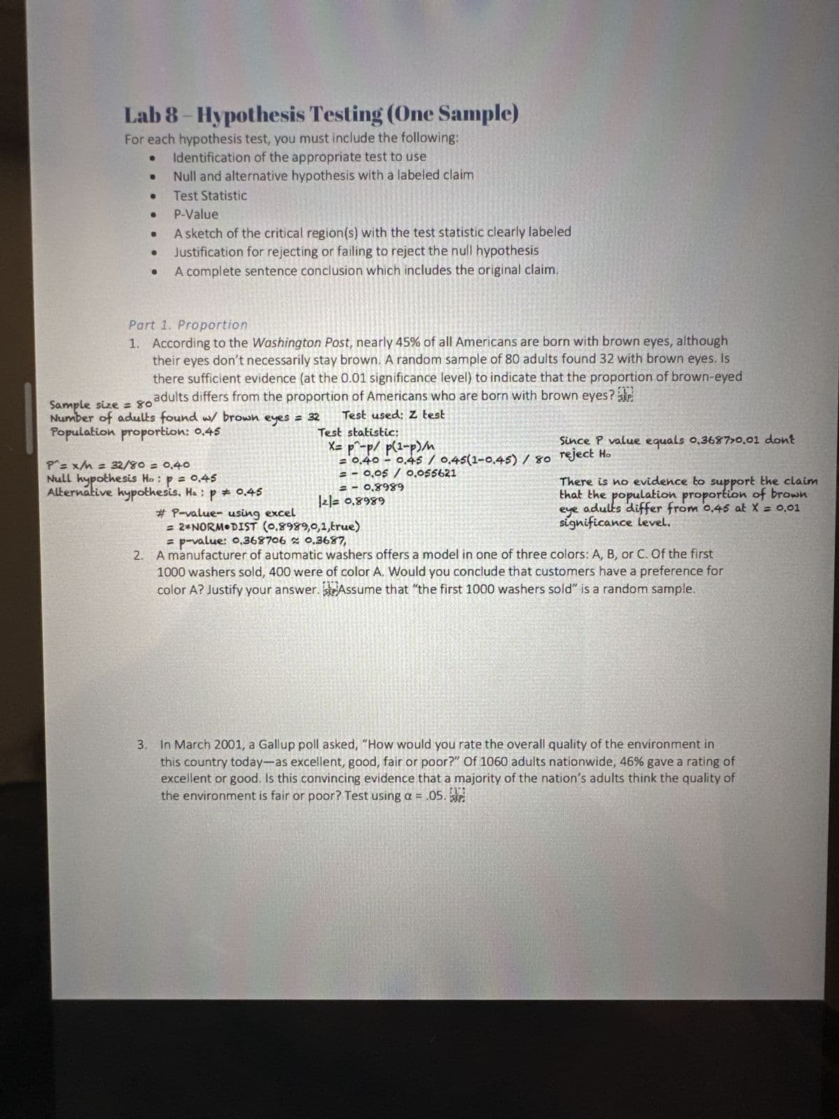 Lab 8-Hypothesis Testing (One Sample)
For each hypothesis test, you must include the following:
Identification of the appropriate test to use
Null and alternative hypothesis with a labeled claim
Test Statistic
P-Value
A sketch of the critical region(s) with the test statistic clearly labeled
Justification for rejecting or failing to reject the null hypothesis
A complete sentence conclusion which includes the original claim.
Part 1. Proportion
1. According to the Washington Post, nearly 45% of all Americans are born with brown eyes, although
their eyes don't necessarily stay brown. A random sample of 80 adults found 32 with brown eyes. Is
there sufficient evidence (at the 0.01 significance level) to indicate that the proportion of brown-eyed
Sample size = 80 adults differs from the proportion of Americans who are born with brown eyes? SEP
Number of adults found w/ brown eyes = 32
Population proportion: 0.45
Test used: Z test
P^= x/M = 32/80 = 0,40
Null hypothesis Ho: p = 0.45
Alternative hypothesis. Ha: p = 0.45
Test statistic:
X= p^-p/ p(¹-P)/n
= 0,40 -0.45 / 0.45(1-0.45) / 80 reject Ho
= -0,05 / 0,055621
= 0,8989
|2|= 0,8989
#P-value- using excel
= 2*NORM DIST (0,8989,0,1,true)
Since P value equals 0.3687>0.01 dont
There is no evidence to support the claim
that the population proportion of brown
adults differ from 0,45 at X = 0,01
eye
significance level.
= p-value: 0,368706≈ 0.3687,
2. A manufacturer of automatic washers offers a model in one of three colors: A, B, or C. Of the first
1000 washers sold, 400 were of color A. Would you conclude that customers have a preference for
color A? Justify your answer. Assume that "the first 1000 washers sold" is a random sample.
3. In March 2001, a Gallup poll asked, "How would you rate the overall quality of the environment in
this country today-as excellent, good, fair or poor?" Of 1060 adults nationwide, 46% gave a rating of
excellent or good. Is this convincing evidence that a majority of the nation's adults think the quality of
the environment is fair or poor? Test using a = .05. SEP