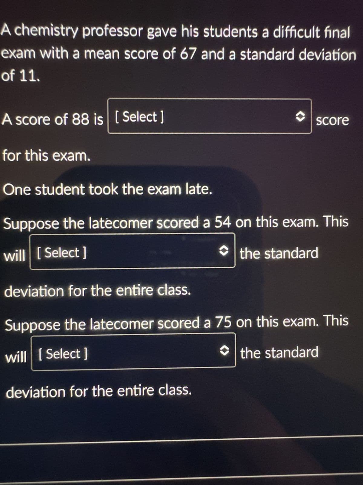 A chemistry professor gave his students a difficult final
exam with a mean score of 67 and a standard deviation
of 11.
A score of 88 is [Select ]
score
for this exam.
One student took the exam late.
Suppose the latecomer scored a 54 on this exam. This
will [Select]
the standard
deviation for the entire class.
Suppose the latecomer scored a 75 on this exam. This
will [Select]
the standard
deviation for the entire class.