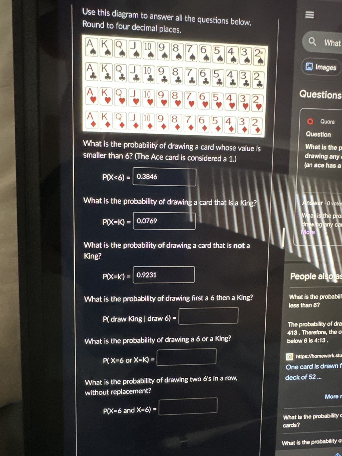 Use this diagram to answer all the questions below.
Round to four decimal places.
KQJ109876543 2
AK
Q
!
J10 9 8 7 6 5 4 3 2
765432
J10 9 8 7 6 5 432
ADI
J 10 9 8 7
What is the probability of drawing a card whose value is
smaller than 6? (The Ace card is considered a 1.)
P(X<6) 0.3846
What is the probability of drawing a card that is a King?
P(X=K) = 0.0769
What is the probability of drawing a card that is not a
King?
P(X=k') = 0.9231
5432
What is the probability of drawing first a 6 then a King?
P( draw King | draw 6):
B
What is the probability of drawing a 6 or a King?
P(X=6 or X=K)
B
What is the probability of drawing two 6's in a row,
without replacement?
P(X=6 and X=6) =
III
Q What
Images
Questions
Q Quora
Question
What is the p
drawing any
(an ace has a
Answer 0 votes
What is the pro
drawing any car
More
People also as
What is the probabili
less than 6?
The probability of dra
413. Therefore, the or
below 6 is 4:13.
https://homework.stu
One card is drawn f
deck of 52 ...
More r
What is the probability c
cards?
What is the probability of
