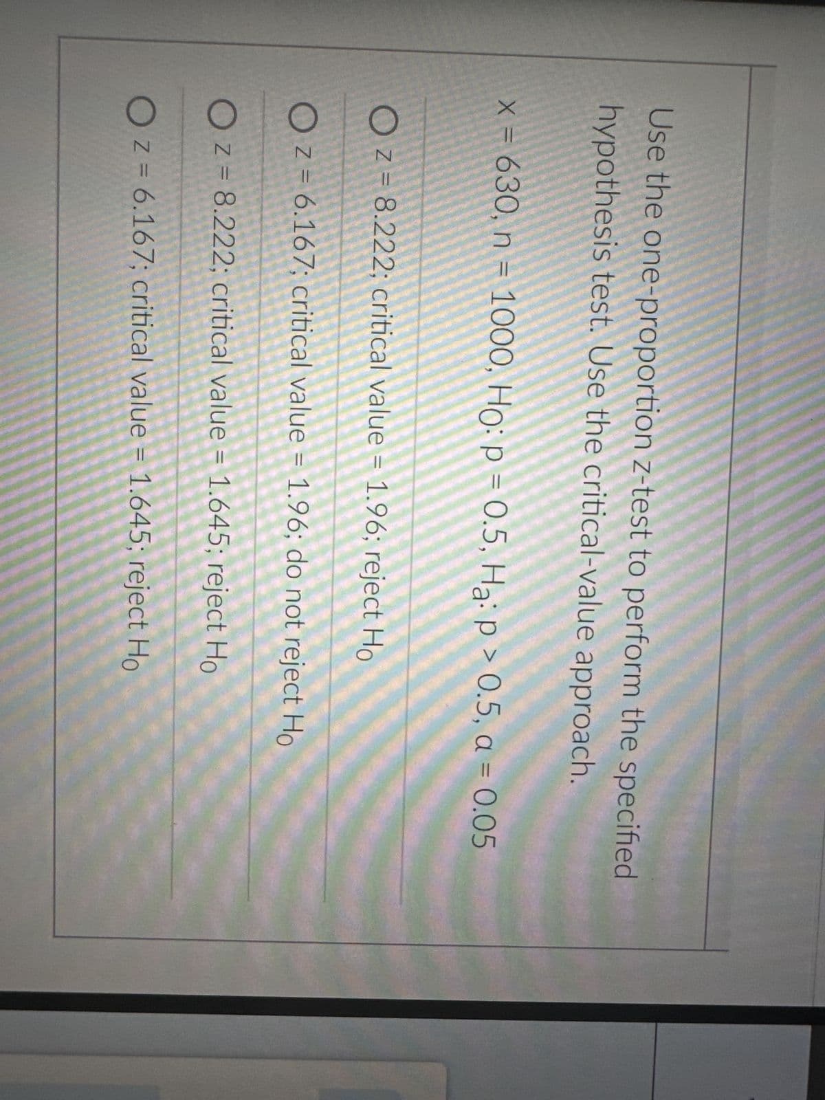 Use the one-proportion z-test to perform the specified
hypothesis test. Use the critical-value approach.
x = 630, n = 1000, Ho: p = 0.5, Ha: p > 0.5, a = 0.05
OZ = 8.222; critical value = 1.96; reject Ho
OZ = 6.167; critical value = 1.96; do not reject Ho
OZ = 8.222; critical value = 1.645; reject Ho
OZ = 6.167; critical value = 1.645; reject Ho